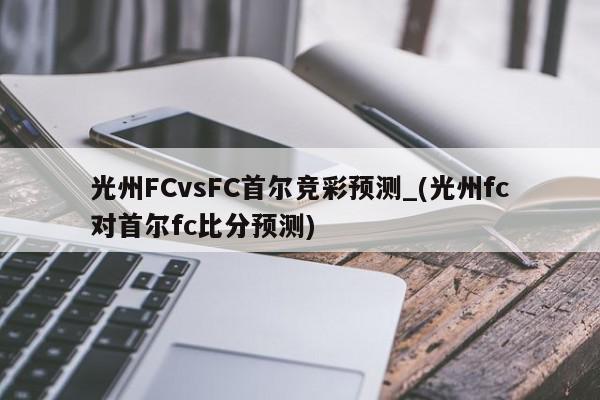 光州FCvsFC首尔竞彩预测_(光州fc对首尔fc比分预测)