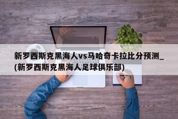 新罗西斯克黑海人vs马哈奇卡拉比分预测_(新罗西斯克黑海人足球俱乐部)