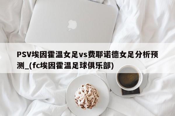 PSV埃因霍温女足vs费耶诺德女足分析预测_(fc埃因霍温足球俱乐部)