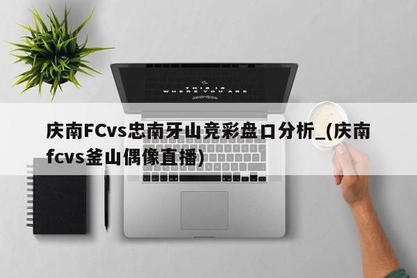 庆南FCvs忠南牙山竞彩盘口分析_(庆南fcvs釜山偶像直播)