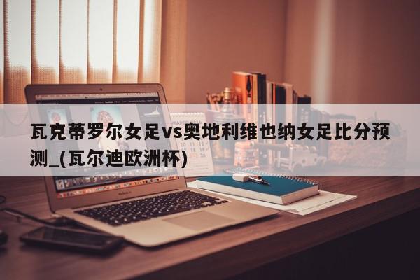 瓦克蒂罗尔女足vs奥地利维也纳女足比分预测_(瓦尔迪欧洲杯)