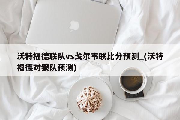 沃特福德联队vs戈尔韦联比分预测_(沃特福德对狼队预测)