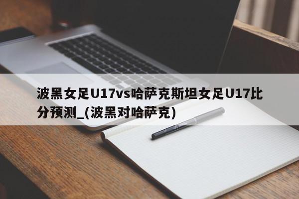 波黑女足U17vs哈萨克斯坦女足U17比分预测_(波黑对哈萨克)