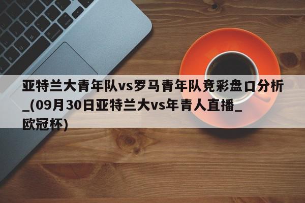 亚特兰大青年队vs罗马青年队竞彩盘口分析_(09月30日亚特兰大vs年青人直播_欧冠杯)