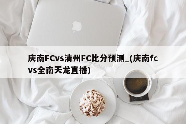 庆南FCvs清州FC比分预测_(庆南fcvs全南天龙直播)