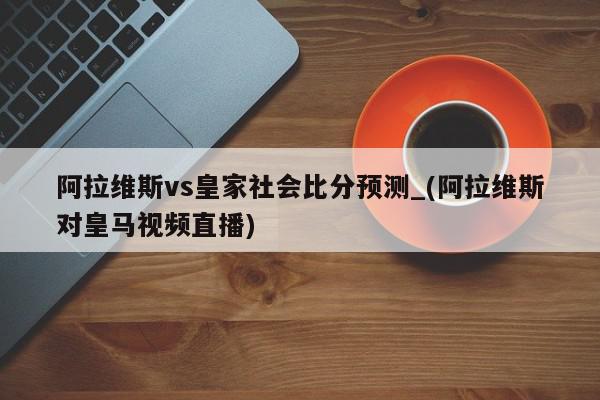 阿拉维斯vs皇家社会比分预测_(阿拉维斯对皇马视频直播)