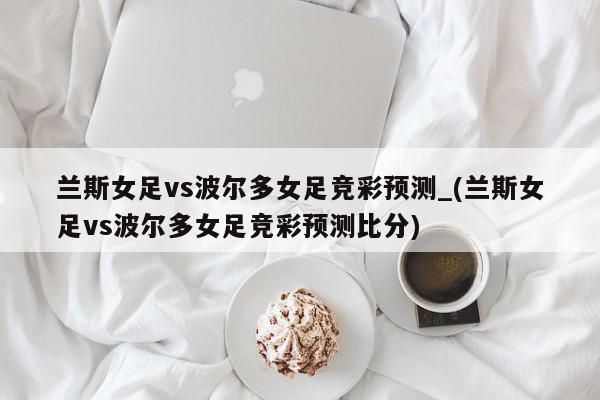 兰斯女足vs波尔多女足竞彩预测_(兰斯女足vs波尔多女足竞彩预测比分)