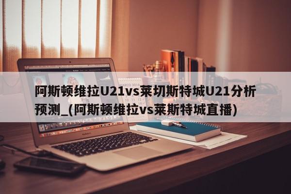 阿斯顿维拉U21vs莱切斯特城U21分析预测_(阿斯顿维拉vs莱斯特城直播)