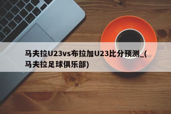 马夫拉U23vs布拉加U23比分预测_(马夫拉足球俱乐部)