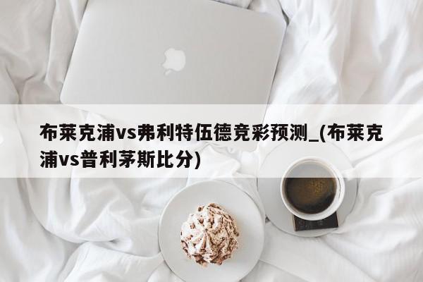 布莱克浦vs弗利特伍德竞彩预测_(布莱克浦vs普利茅斯比分)