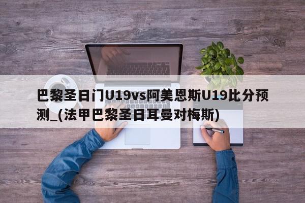 巴黎圣日门U19vs阿美恩斯U19比分预测_(法甲巴黎圣日耳曼对梅斯)