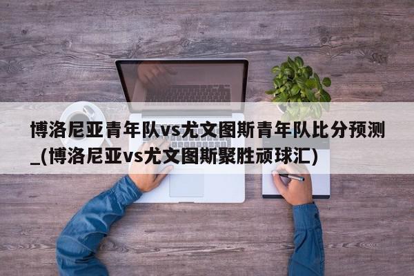 博洛尼亚青年队vs尤文图斯青年队比分预测_(博洛尼亚vs尤文图斯聚胜顽球汇)