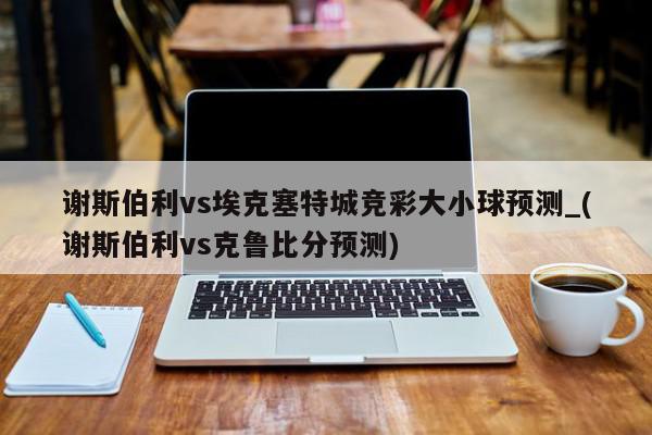 谢斯伯利vs埃克塞特城竞彩大小球预测_(谢斯伯利vs克鲁比分预测)