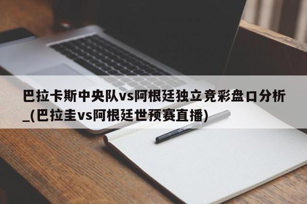 巴拉卡斯中央队vs阿根廷独立竞彩盘口分析_(巴拉圭vs阿根廷世预赛直播)