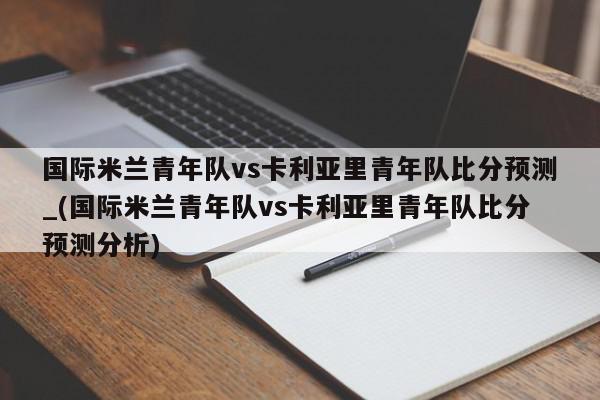 国际米兰青年队vs卡利亚里青年队比分预测_(国际米兰青年队vs卡利亚里青年队比分预测分析)