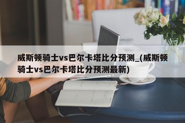 威斯顿骑士vs巴尔卡塔比分预测_(威斯顿骑士vs巴尔卡塔比分预测最新)