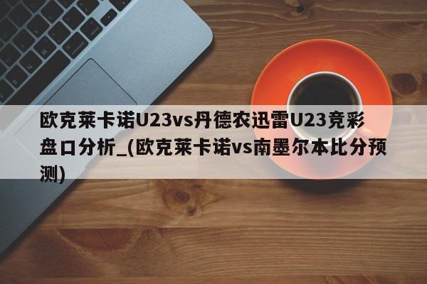 欧克莱卡诺U23vs丹德农迅雷U23竞彩盘口分析_(欧克莱卡诺vs南墨尔本比分预测)