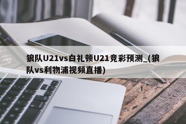 狼队U21vs白礼顿U21竞彩预测_(狼队vs利物浦视频直播)