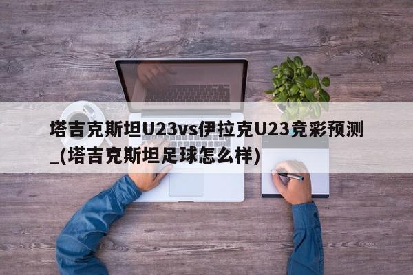 塔吉克斯坦U23vs伊拉克U23竞彩预测_(塔吉克斯坦足球怎么样)