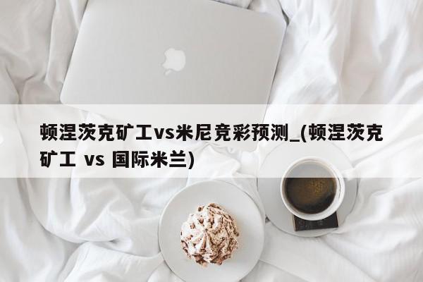 顿涅茨克矿工vs米尼竞彩预测_(顿涅茨克矿工 vs 国际米兰)