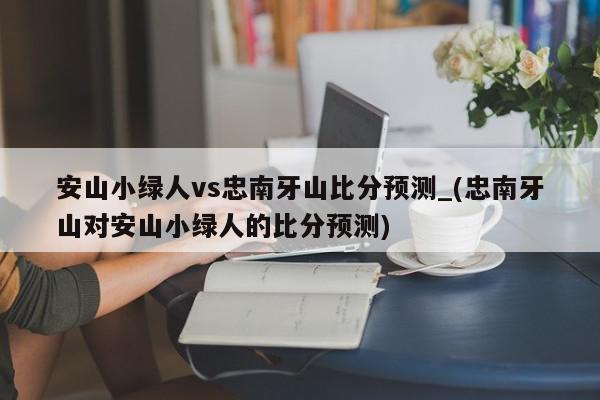 安山小绿人vs忠南牙山比分预测_(忠南牙山对安山小绿人的比分预测)