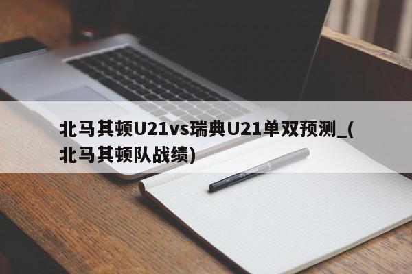 北马其顿U21vs瑞典U21单双预测_(北马其顿队战绩)