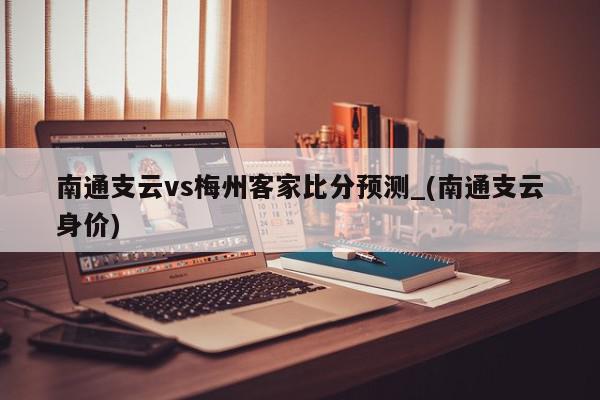 南通支云vs梅州客家比分预测_(南通支云身价)