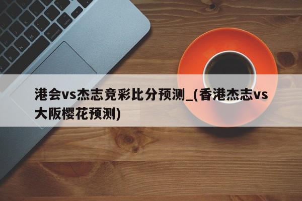 港会vs杰志竞彩比分预测_(香港杰志vs大阪樱花预测)