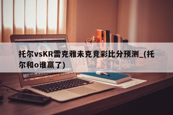 托尔vsKR雷克雅未克竞彩比分预测_(托尔和o谁赢了)