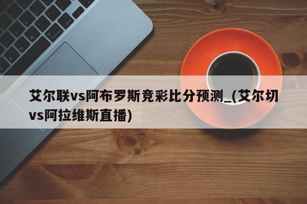 艾尔联vs阿布罗斯竞彩比分预测_(艾尔切vs阿拉维斯直播)