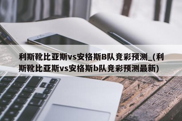 利斯靴比亚斯vs安格斯B队竞彩预测_(利斯靴比亚斯vs安格斯b队竞彩预测最新)