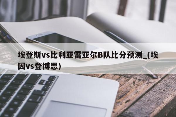 埃登斯vs比利亚雷亚尔B队比分预测_(埃因vs登博思)