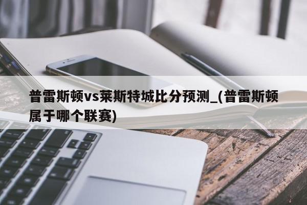 普雷斯顿vs莱斯特城比分预测_(普雷斯顿属于哪个联赛)