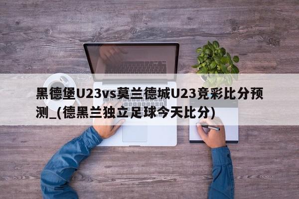 黑德堡U23vs莫兰德城U23竞彩比分预测_(德黑兰独立足球今天比分)