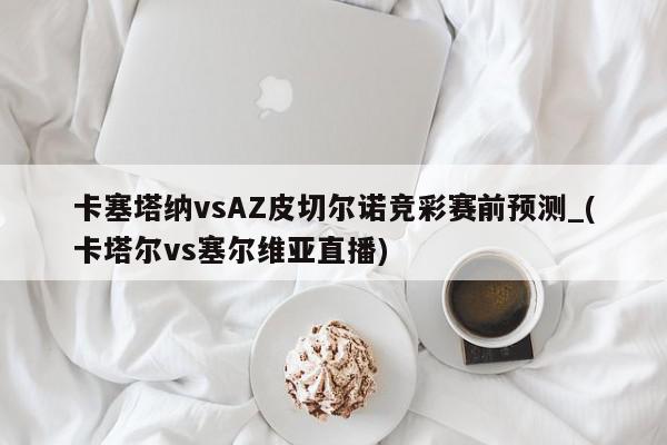 卡塞塔纳vsAZ皮切尔诺竞彩赛前预测_(卡塔尔vs塞尔维亚直播)