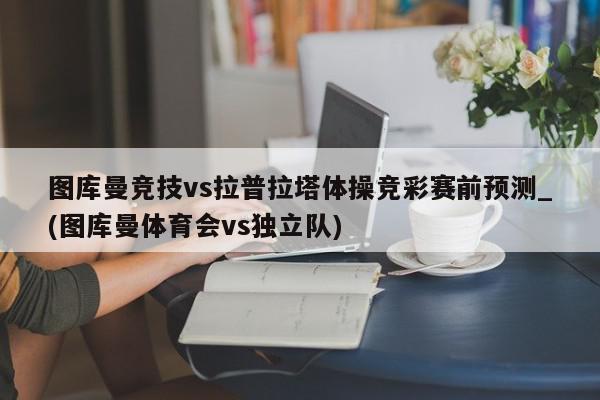 图库曼竞技vs拉普拉塔体操竞彩赛前预测_(图库曼体育会vs独立队)