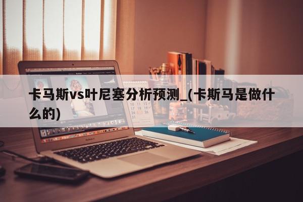 卡马斯vs叶尼塞分析预测_(卡斯马是做什么的)