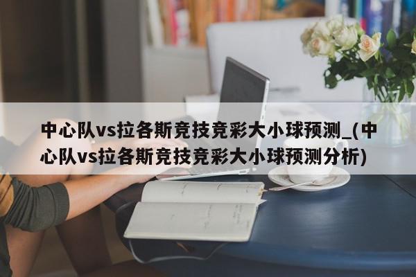 中心队vs拉各斯竞技竞彩大小球预测_(中心队vs拉各斯竞技竞彩大小球预测分析)