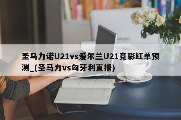 圣马力诺U21vs爱尔兰U21竞彩红单预测_(圣马力vs匈牙利直播)