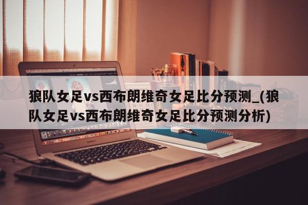 狼队女足vs西布朗维奇女足比分预测_(狼队女足vs西布朗维奇女足比分预测分析)