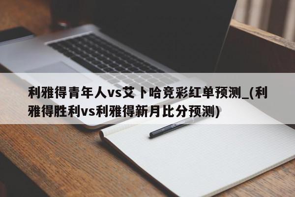 利雅得青年人vs艾卜哈竞彩红单预测_(利雅得胜利vs利雅得新月比分预测)