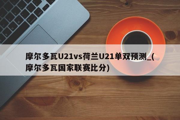 摩尔多瓦U21vs荷兰U21单双预测_(摩尔多瓦国家联赛比分)