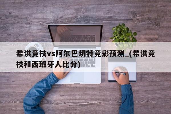 希洪竞技vs阿尔巴切特竞彩预测_(希洪竞技和西班牙人比分)