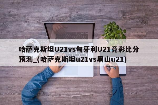 哈萨克斯坦U21vs匈牙利U21竞彩比分预测_(哈萨克斯坦u21vs黑山u21)