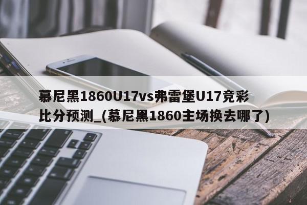 慕尼黑1860U17vs弗雷堡U17竞彩比分预测_(慕尼黑1860主场换去哪了)