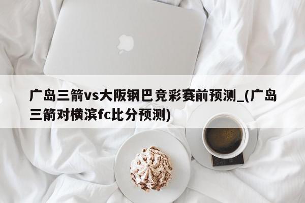 广岛三箭vs大阪钢巴竞彩赛前预测_(广岛三箭对横滨fc比分预测)