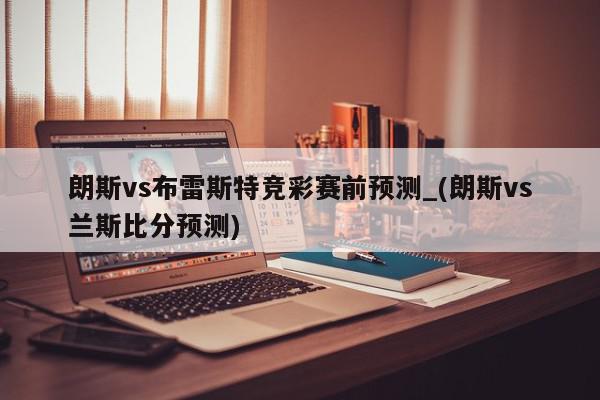 朗斯vs布雷斯特竞彩赛前预测_(朗斯vs兰斯比分预测)