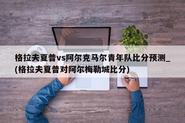 格拉夫夏普vs阿尔克马尔青年队比分预测_(格拉夫夏普对阿尔梅勒城比分)