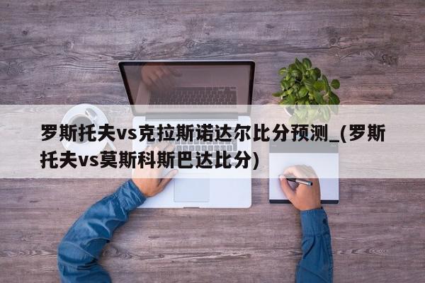 罗斯托夫vs克拉斯诺达尔比分预测_(罗斯托夫vs莫斯科斯巴达比分)