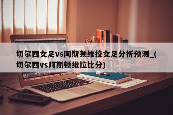 切尔西女足vs阿斯顿维拉女足分析预测_(切尔西vs阿斯顿维拉比分)